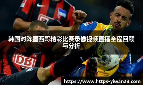 韩国对阵墨西哥精彩比赛录像视频直播全程回顾与分析